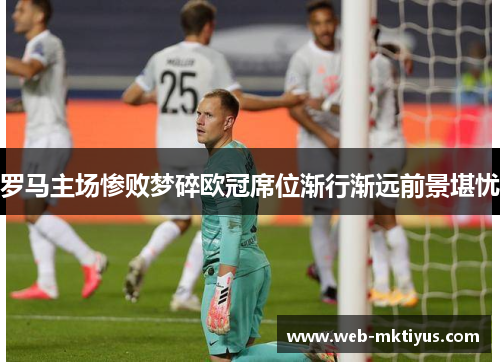 罗马主场惨败梦碎欧冠席位渐行渐远前景堪忧