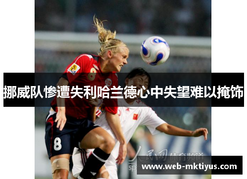 挪威队惨遭失利哈兰德心中失望难以掩饰