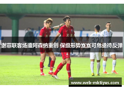 谢菲联客场遭阿森纳重创 保级形势岌岌可危亟待反弹